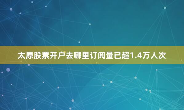 太原股票开户去哪里订阅量已超1.4万人次