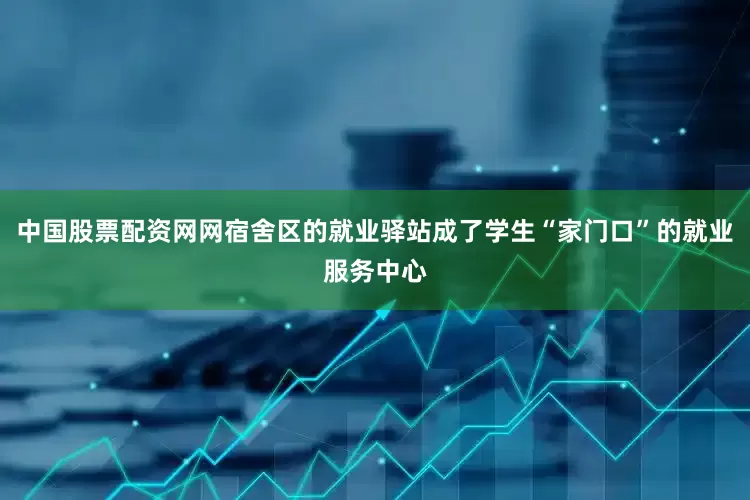 中国股票配资网网宿舍区的就业驿站成了学生“家门口”的就业服务中心