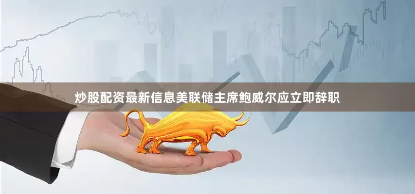 炒股配资最新信息美联储主席鲍威尔应立即辞职