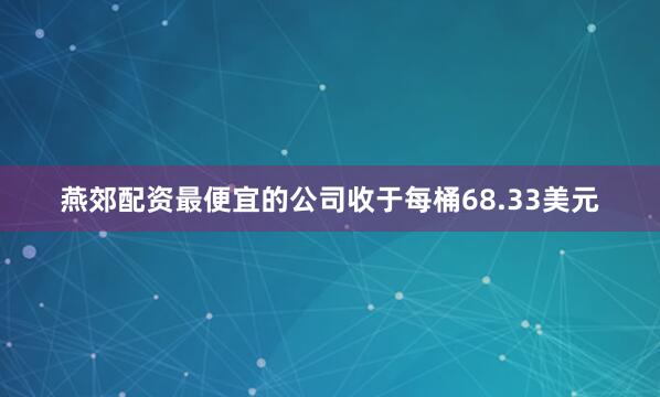 燕郊配资最便宜的公司收于每桶68.33美元