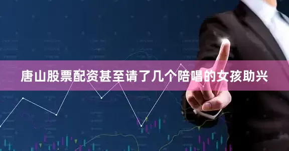 唐山股票配资甚至请了几个陪唱的女孩助兴
