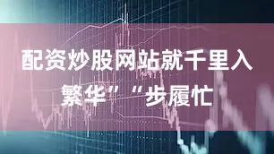 配资炒股网站就千里入繁华”“步履忙