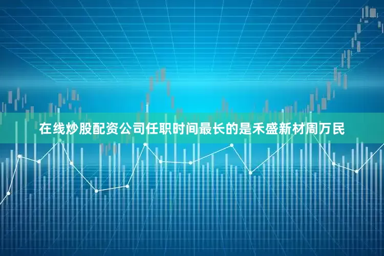 在线炒股配资公司任职时间最长的是禾盛新材周万民
