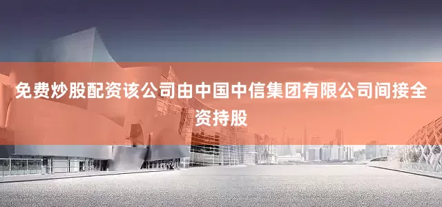 免费炒股配资该公司由中国中信集团有限公司间接全资持股
