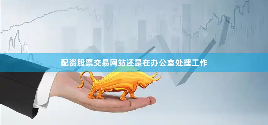 配资股票交易网站还是在办公室处理工作