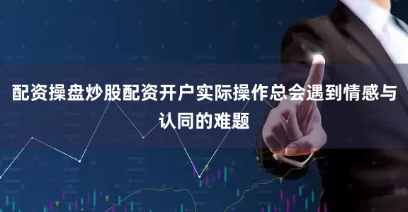 配资操盘炒股配资开户实际操作总会遇到情感与认同的难题